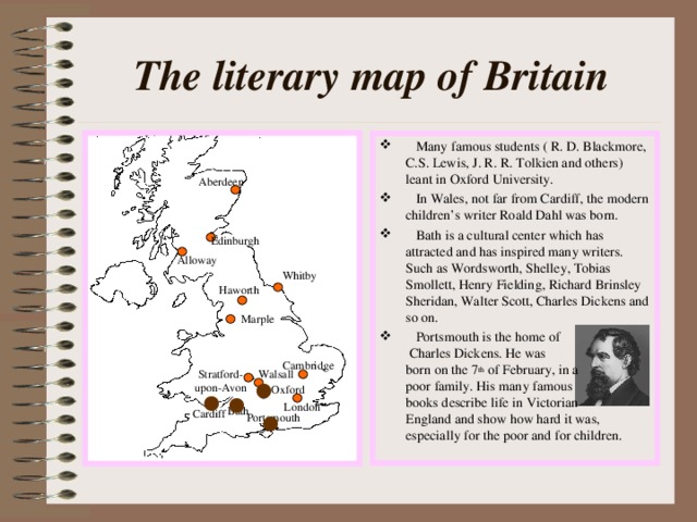 The literary map of Britain  Many famous students ( R. D. Blackmore, C.S. Lewis, J. R. R. Tolkien and others) leant in Oxford University.  In Wales, not far from Cardiff, the modern children’s writer Roald Dahl was born.  Bath is a cultural center which has attracted and has inspired many writers. Such as Wordsworth, Shelley, Tobias Smollett, Henry Fielding, Richard Brinsley Sheridan, Walter Scott, Charles Dickens and so on.  Portsmouth is the home of Charles Dickens. He was born on the 7 th of February, in a poor family. His many famous books describe life in Victorian England and show how hard it was, especially for the poor and for children. Aberdeen Edinburgh Alloway Whitby Haworth Marple Cambridge Stratford- upon-Avon Walsall Oxford London Bath Cardiff Portsmouth