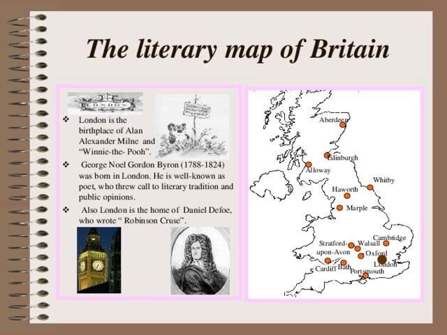 The literary map of Britain London is the birthplace of Alan Alexander Milne and “Winnie-the- Pooh”.  George Noel Gordon Byron (1788-1824) was born in London. He is well-known as poet, who threw call to literary tradition and public opinions.  Also London is the home of Daniel Defoe, who wrote “ Robinson Cruse”. Aberdeen Edinburgh Alloway Whitby Haworth Marple Cambridge Stratford- upon-Avon Walsall Oxford London Bath Cardiff Portsmouth