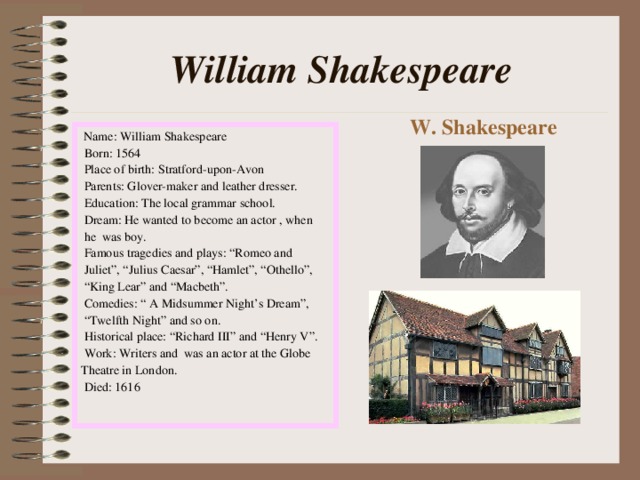 William Shakespeare W. Shakespeare  Name: William Shakespeare  Born: 1564  Place of birth: Stratford-upon-Avon  Parents: Glover-maker and leather dresser.  Education: The local grammar school.  Dream: He wanted to become an actor , when  he was boy.  Famous tragedies and plays: “Romeo and  Juliet”, “Julius Caesar”, “Hamlet”, “Othello”, “ King Lear” and “Macbeth”.  Comedies: “ A Midsummer Night’s Dream”, “ Twelfth Night” and so on.  Historical place: “Richard III” and “Henry V”.  Work: Writers and was an actor at the Globe Theatre in London.  Died: 1616