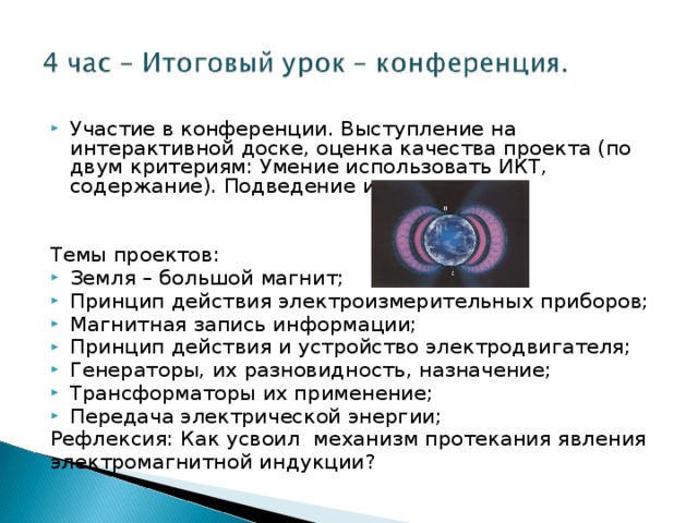 Участие в конференции. Выступление на интерактивной доске, оценка качества проекта (по двум критериям: Умение использовать ИКТ, содержание). Подведение итогов. Темы проектов: Земля – большой магнит; Принцип действия электроизмерительных приборов; Магнитная запись информации; Принцип действия и устройство электродвигателя; Генераторы, их разновидность, назначение; Трансформаторы их применение; Передача электрической энергии;