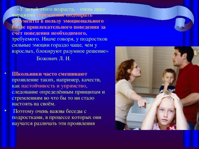 «У детей этого возраста, - очень ярко выражено стремление подбирать аргументы в пользу эмоционального более привлекательного поведения за счёт поведения необходимого, требуемого. Иначе говоря, у подростков сильные эмоции гораздо чаще, чем у взрослых, блокируют разумное решение»  Божович Л. И.