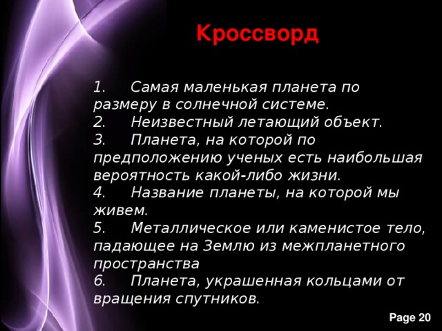 Кроссворд 1.     Самая маленькая планета по размеру в солнечной системе. 2.     Неизвестный летающий объект. 3.     Планета, на которой по предположению ученых есть наибольшая вероятность какой-либо жизни. 4.     Название планеты, на которой мы живем. 5.     Металлическое или каменистое тело, падающее на Землю из межпланетного пространства 6.     Планета, украшенная кольцами от вращения спутников.