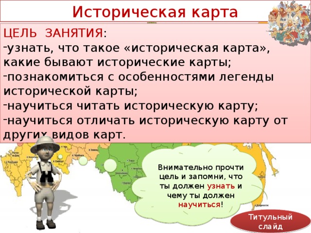 Историческая карта ЦЕЛЬ ЗАНЯТИЯ : узнать, что такое «историческая карта», какие бывают исторические карты; познакомиться с особенностями легенды исторической карты; научиться читать историческую карту; научиться отличать историческую карту от других видов карт. Внимательно прочти цель и запомни, что ты должен узнать и чему ты должен научиться ! Титульный слайд