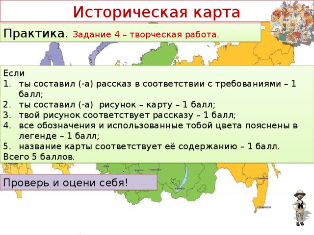 Историческая карта Практика. Задание 4 – творческая работа. Если ты составил (-а) рассказ в соответствии с требованиями – 1 балл; ты составил (-а) рисунок – карту – 1 балл; твой рисунок соответствует рассказу – 1 балл; все обозначения и использованные тобой цвета пояснены в легенде – 1 балл; название карты соответствует её содержанию – 1 балл. Всего 5 баллов. Проверь и оцени себя!