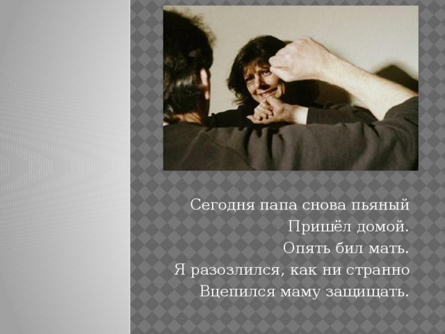 Cегодня папа снова пьяный Пришёл домой. Опять бил мать. Я разозлился, как ни странно Вцепился маму защищать.