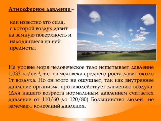 Атмосферное давление –  как известно это сила,  с которой воздух давит на земную поверхность и  находящиеся на ней  предметы .   На уровне моря человеческое тело испытывает давление 1,033 кг/см 2 , т.е. на человека среднего роста давит около 1т воздуха. Но он этого не ощущает, так как внутреннее давление организма противодействует давлению воздуха. (Для нашего возраста нормальным давлением считается давление от 110/60 до 120/80) Большинство людей не замечают колебаний давления.