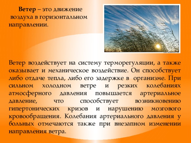 Ветер – это движение  воздуха в горизонтальном направлении. Ветер воздействует на систему терморегуляции, а также оказывает и механическое воздействие. Он способствует либо отдаче тепла, либо его задержке в организме. При сильном холодном ветре и резких колебаниях атмосферного давления повышается артериальное давление, что способствует возникновению гипертонических кризов и нарушению мозгового кровообращения. Колебания артериального давления у больных отмечаются также при внезапном изменении направления ветра.