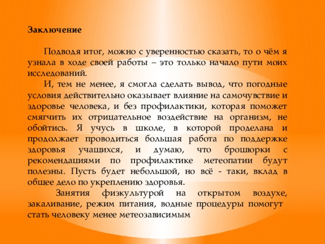 Заключение  Подводя итог, можно с уверенностью сказать, то о чём я узнала в ходе своей работы – это только начало пути моих исследований.  И, тем не менее, я смогла сделать вывод, что погодные условия действительно оказывает влияние на самочувствие и здоровье человека, и без профилактики, которая поможет смягчить их отрицательное воздействие на организм, не обойтись. Я учусь в школе, в которой проделана и продолжает проводиться большая работа по поддержке здоровья учащихся, и думаю, что брошюрки с рекомендациями по профилактике метеопатии будут полезны. Пусть будет небольшой, но всё - таки, вклад в общее дело по укреплению здоровья.   Занятия физкультурой на открытом воздухе, закаливание, режим питания, водные процедуры помогут стать человеку менее метеозависимым