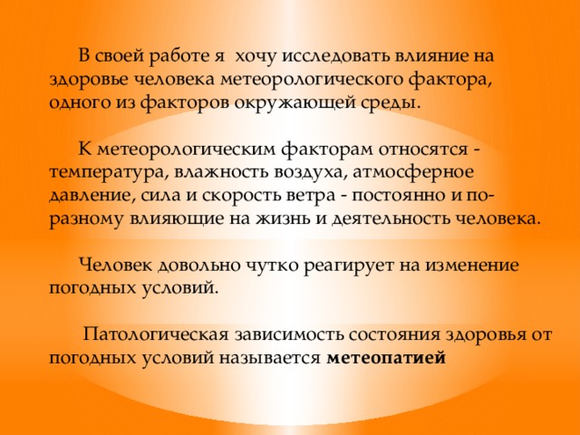 В своей работе я хочу исследовать влияние на здоровье человека метеорологического фактора, одного из факторов окружающей среды.  К метеорологическим факторам относятся - температура, влажность воздуха, атмосферное давление, сила и скорость ветра - постоянно и по-разному влияющие на жизнь и деятельность человека.  Человек довольно чутко реагирует на изменение погодных условий.   Патологическая зависимость состояния здоровья от погодных условий называется метеопатией