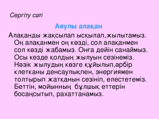 Сергіту сәті Аяулы алақан Алақанды жақсылап ысқылап,жылытамыз. Оң алақанмен оң көзді, сол алақанмен сол көзді жабамыз. Онға дейін санаймыз. Осы кезде қолдың жылуын сезінеміз. Нәзік жылудың көзге құйылып,әрбір клетканы денсаулықпен, энергиямен толтырып жатқанын сезініп, елестетеміз. Беттін, мойынның бұлшық еттерін босаңсытып, рахаттанамыз.