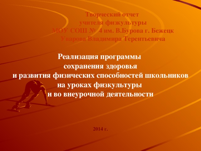 Творческий отчет учителя физкультуры МОУ СОШ № 4 им. В.Бурова г. Бежецк Уварова Владимира Терентьевича Реализация программы сохранения здоровья  и развития физических способностей школьников на уроках физкультуры и во внеурочной деятельности 2014 г.