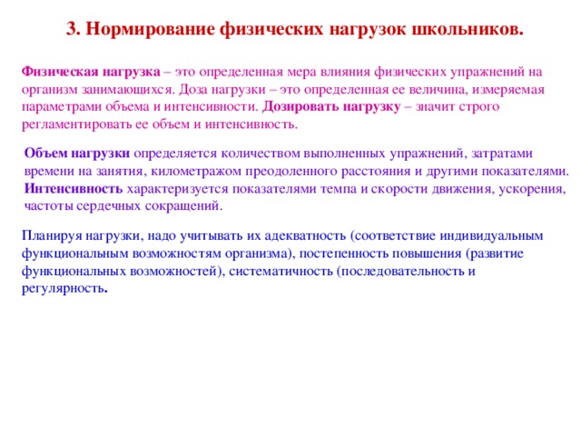 3. Нормирование физических нагрузок школьников. Физическая нагрузка – это определенная мера влияния физических упражнений на организм занимающихся. Доза нагрузки – это определенная ее величина, измеряемая параметрами объема и интенсивности. Дозировать нагрузку – значит строго регламентировать ее объем и интенсивность. Объем нагрузки определяется количеством выполненных упражнений, затратами времени на занятия, километражом преодоленного расстояния и другими показателями. Интенсивность характеризуется показателями темпа и скорости движения, ускорения, частоты сердечных сокращений. Планируя нагрузки, надо учитывать их адекватность (соответствие индивидуальным функциональным возможностям организма), постепенность повышения (развитие функциональных возможностей), систематичность (последовательность и регулярность .