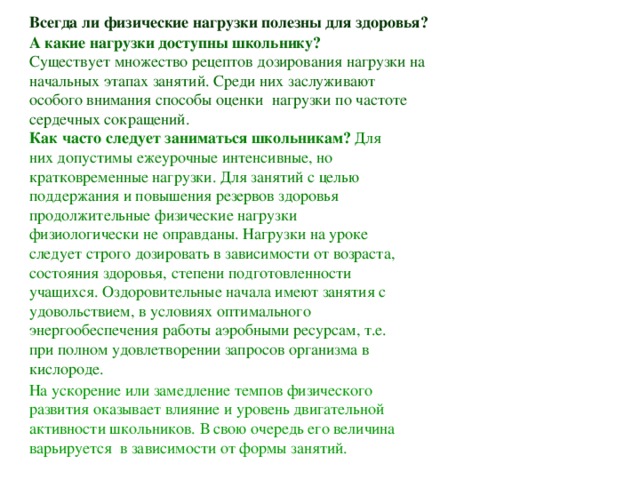 Всегда ли физические нагрузки полезны для здоровья? А какие нагрузки доступны школьнику? Существует множество рецептов дозирования нагрузки на начальных этапах занятий. Среди них заслуживают особого внимания способы оценки нагрузки по частоте сердечных сокращений.  Как часто следует заниматься школьникам? Для них допустимы ежеурочные интенсивные, но кратковременные нагрузки. Для занятий с целью поддержания и повышения резервов здоровья продолжительные физические нагрузки физиологически не оправданы. Нагрузки на уроке следует строго дозировать в зависимости от возраста, состояния здоровья, степени подготовленности учащихся. Оздоровительные начала имеют занятия с удовольствием, в условиях оптимального энергообеспечения работы аэробными ресурсам, т.е. при полном удовлетворении запросов организма в кислороде. На ускорение или замедление темпов физического развития оказывает влияние и уровень двигательной активности школьников. В свою очередь его величина варьируется в зависимости от формы занятий.