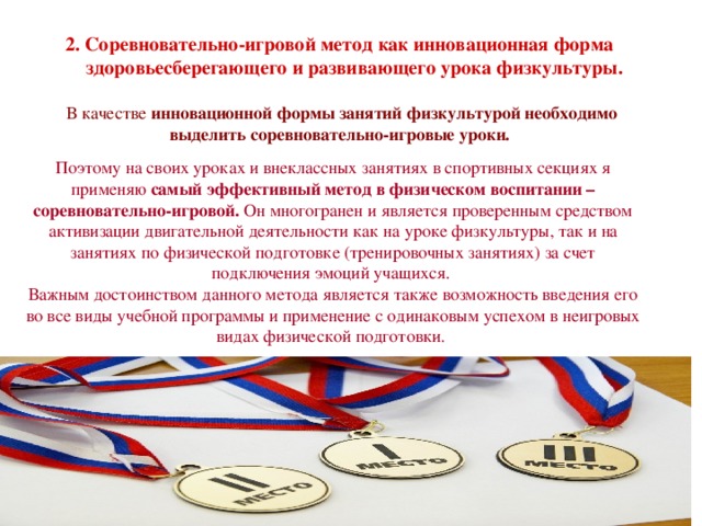 2. Соревновательно-игровой метод как инновационная форма  здоровьесберегающего и развивающего урока физкультуры. В качестве инновационной формы занятий физкультурой необходимо выделить соревновательно-игровые уроки. Поэтому на своих уроках и внеклассных занятиях в спортивных секциях я применяю самый эффективный метод в физическом воспитании – соревновательно-игровой. Он многогранен и является проверенным средством активизации двигательной деятельности как на уроке физкультуры, так и на занятиях по физической подготовке (тренировочных занятиях) за счет подключения эмоций учащихся. Важным достоинством данного метода является также возможность введения его во все виды учебной программы и применение с одинаковым успехом в неигровых видах физической подготовки. Соревновательно-игровой метод исключает принуждение к учению