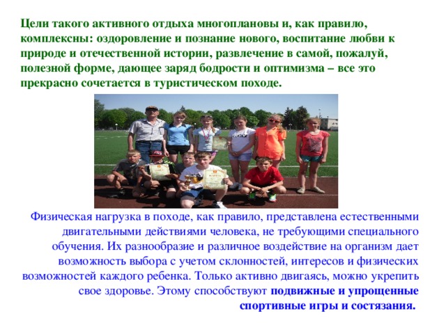 Цели такого активного отдыха многоплановы и, как правило, комплексны: оздоровление и познание нового, воспитание любви к природе и отечественной истории, развлечение в самой, пожалуй, полезной форме, дающее заряд бодрости и оптимизма – все это прекрасно сочетается в туристическом походе.  Физическая нагрузка в походе, как правило, представлена естественными двигательными действиями человека, не требующими специального обучения. Их разнообразие и различное воздействие на организм дает возможность выбора с учетом склонностей, интересов и физических возможностей каждого ребенка. Только активно двигаясь, можно укрепить свое здоровье. Этому способствуют подвижные и упрощенные спортивные игры и состязания.