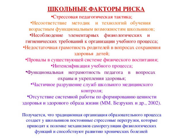 ШКОЛЬНЫЕ ФАКТОРЫ РИСКА Стрессовая педагогическая тактика; Несоответствие методик и технологий обучения возрастным функциональным возможностям школьников; Несоблюдение элементарных физиологических и гигиенических требований к организации учебного процесса; Недостаточная грамотность родителей в вопросах сохранения здоровья детей; Провалы в существующей системе физического воспитания; Интенсификация учебного процесса; Функциональная неграмотность педагога в вопросах охраны и укрепления здоровья; Частичное разрушение служб школьного медицинского контроля; Отсутствие системной работы по формированию ценности здоровья и здорового образа жизни (ММ. Безруких и др., 2002).  Получается, что традиционная организация образовательного процесса создает у школьников постоянные стрессовые перегрузки, которые приводят к поломке механизмов саморегуляции физиологических функций и способствуют развитию хронических болезней