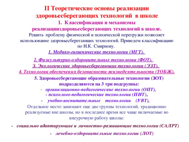 II Теоретические основы реализации здоровьесберегающих технологий в школе 1. Классификация и механизмы реализацииздоровьесберегающих технологий в школе. Решить проблему физической и психической перегрузки позволяет использование здоровьесберегающих технологий. Приведем классификацию по Н.К. Смирнову. 1. Медико-гигиенические технологии (МГТ). 2. Физкультурно-оздоровительные технологии (ФОТ).  З. Экологические здоровьесберегающие технологии (ЭЗТ).  4. Технологии обеспечения безопасности жизнедеятельности (ТОБЖ).  5. Здоровьесберегающие образовательные технологии (ЗОТ) подразделяются на 3 три подгруппы: - организационно-педагогические технологии (ОПТ),  - психолого-педагогические технологии (ПИТ) , - учебно-воспитательные технологии (УВТ),  Отдельное место занимают еще две группы технологий, традиционно реализуемые вне школы, но в последнее время все чаще включаемые во внеурочную работу школы: - социально адаптирующие и личностно-развивающие технологии (CAЛPT)  - лечебно-оздоровительные технологии (ЛОТ)