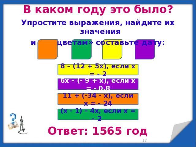 В каком году это было? Упростите выражения, найдите их значения и «по цветам» составьте дату:  8 – (12 + 5x), если x = - 2 6x – (- 9 + x), если x = - 0,8 11 + (-34 - x), если x = - 24 (x - 1) – 4x, если x = - 2 Ответ: 1565 год