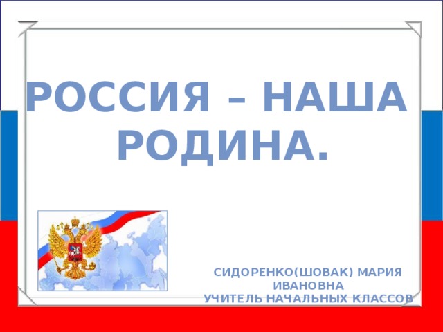 Россия – наша Родина. Сидоренко(Шовак) Мария Ивановна Учитель начальных классов