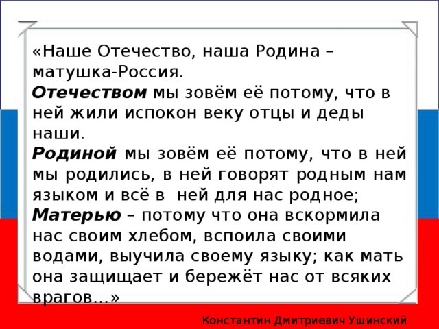 «Наше Отечество, наша Родина – матушка-Россия. Отечеством мы зовём её потому, что в ней жили испокон веку отцы и деды наши. Родиной мы зовём её потому, что в ней мы родились, в ней говорят родным нам языком и всё в ней для нас родное; Матерью – потому что она вскормила нас своим хлебом, вспоила своими водами, выучила своему языку; как мать она защищает и бережёт нас от всяких врагов…» Константин Дмитриевич Ушинский