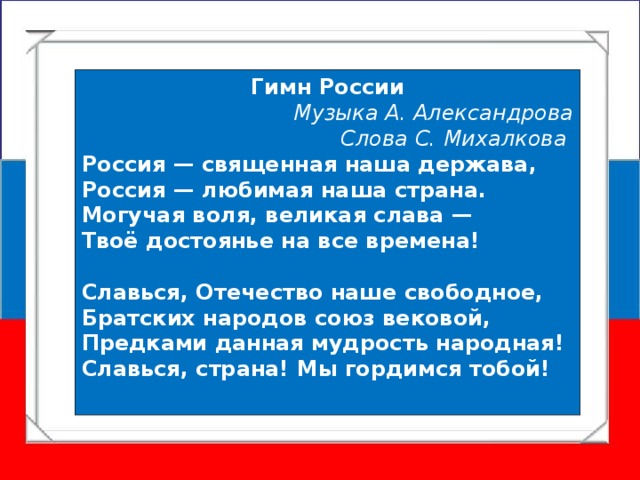 Гимн России Музыка А. Александрова  Слова С. Михалкова Россия — священная наша держава,  Россия — любимая наша страна.  Могучая воля, великая слава —  Твоё достоянье на все времена!  Славься, Отечество наше свободное,  Братских народов союз вековой,  Предками данная мудрость народная!  Славься, страна! Мы гордимся тобой!