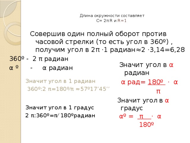 Длина окружности составляет  С= 2 π R и R=1   Совершив один полный оборот против часовой стрелки (то есть угол в 360º) , получим угол в 2 π ·1 радиан≈2 ·3,14=6,28 360º - 2 π радиан α  º  - α радиан   Значит угол в α радиан  α рад= 180º · α  π Значит угол в 1 радиан  360º:2 π=180º⁄π ≈57º17’45’’ Значит угол в α градус  α º = π · α  180º  Значит угол в 1 градус 2 π:360º=π⁄ 180ºрадиан