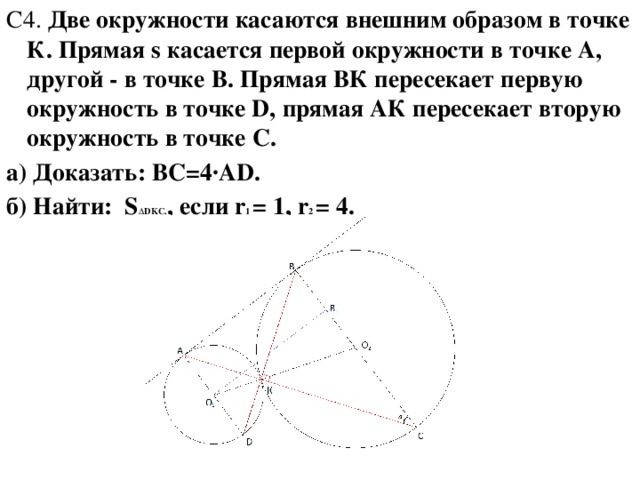 C4. Две окружности касаются внешним образом в точке К. Прямая s касается первой окружности в точке А, другой - в точке В. Прямая ВК пересекает первую окружность в точке D, прямая АК пересекает вторую окружность в точке С. а) Доказать: BC=4·AD. б) Найти: S ∆DKC. , если r 1 = 1, r 2 = 4.