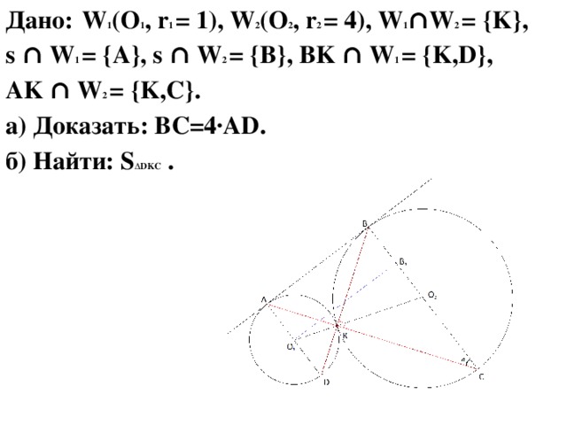 Дано:  W 1 (O 1 , r 1 = 1), W 2 (O 2 , r 2 = 4), W 1 ∩W 2 = {K}, s ∩ W 1 = {A}, s ∩ W 2 = {B}, BK ∩ W 1 = {K,D}, AK ∩ W 2 = {K,C}. а) Доказать: BC=4·AD. б) Найти: S ∆DKC .