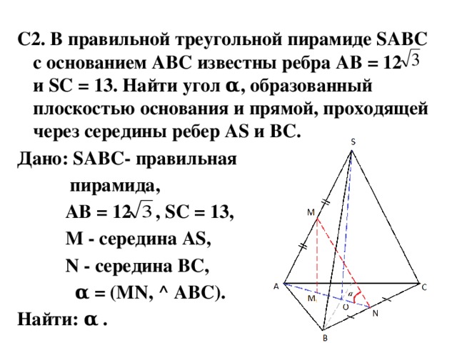 С2. В правильной треугольной пирамиде SABC с основанием ABC известны ребра AB = 12 и SC = 13. Найти угол α, образованный плоскостью основания и прямой, проходящей через середины ребер AS и BC. Дано: SABC- правильная  пирамида,  AB = 12 , SC = 13,  М - середина AS,  N - середина BC,  α = (MN, ^ ABC). Найти: α .