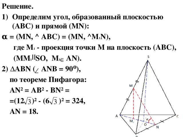 Решение. Определим угол, образованный плоскостью (ABC) и прямой (MN): α = (MN, ^ ABC) = (MN, ^M 1 N),  где M 1 - проекция точки М на плоскость (ABC),  (ММ 1 SO, M 1 AN). 2) ∆ABN ( ANB = 90⁰),  по теореме Пифагора:  AN² = AB² - BN² =  =(12 )² - (6 )² = 324,  AN = 18.