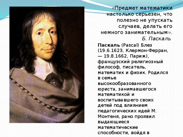 «Предмет математики настолько серьезен, что полезно не упускать случаев, делать его немного занимательным». Б. Паскаль Паскаль (Pascal) Блез (19.6.1623, Клермон-Ферран, — 19.8.1662, Париж), французский религиозный философ, писатель, математик и физик. Родился в семье высокообразованного юриста, занимавшегося математикой и воспитывавшего своих детей под влиянием педагогических идей М. Монтеня, рано проявил выдающиеся математические способности, войдя в историю науки как классический пример отроческой гениальности.