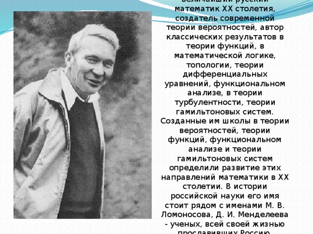 А. Н. Колмогоров (1903-1987) – величайший русский математик ХХ столетия, создатель современной теории вероятностей, автор классических результатов в теории функций, в математической логике, топологии, теории дифференциальных уравнений, функциональном анализе, в теории турбулентности, теории гамильтоновых систем. Созданные им школы в теории вероятностей, теории функций, функциональном анализе и теории гамильтоновых систем определили развитие этих направлений математики в ХХ столетии. В истории российской науки его имя стоит рядом с именами М. В. Ломоносова, Д. И. Менделеева - ученых, всей своей жизнью прославивших Россию.