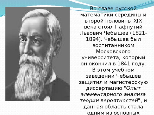 Во главе русской математики середины и второй половины XIX века стоял Пафнутий Львович Чебышев (1821-1894). Чебышев был воспитанником Московского университета, который он окончил в 1841 году. В этом учебном заведении Чебышев защитил и магистерскую диссертацию 