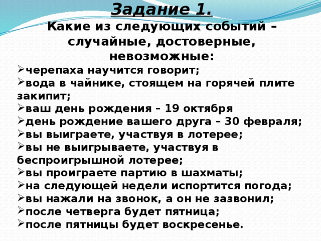 Задание 1. Какие из следующих событий – случайные, достоверные, невозможные: черепаха научится говорит; вода в чайнике, стоящем на горячей плите закипит; ваш день рождения – 19 октября день рождение вашего друга – 30 февраля; вы выиграете, участвуя в лотерее; вы не выигрываете, участвуя в беспроигрышной лотерее; вы проиграете партию в шахматы; на следующей недели испортится погода; вы нажали на звонок, а он не зазвонил; после четверга будет пятница; после пятницы будет воскресенье.