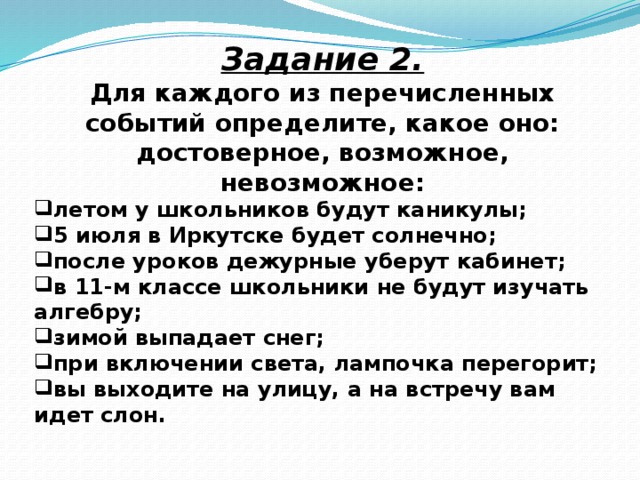 Задание 2. Для каждого из перечисленных событий определите, какое оно: достоверное, возможное, невозможное: летом у школьников будут каникулы; 5 июля в Иркутске будет солнечно; после уроков дежурные уберут кабинет; в 11-м классе школьники не будут изучать алгебру; зимой выпадает снег; при включении света, лампочка перегорит; вы выходите на улицу, а на встречу вам идет слон.