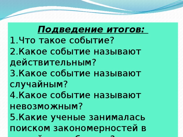 Подведение итогов: Что такое событие? Какое событие называют действительным? Какое событие называют случайным? Какое событие называют невозможным? Какие ученые занималась поиском закономерностей в случайных событиях?