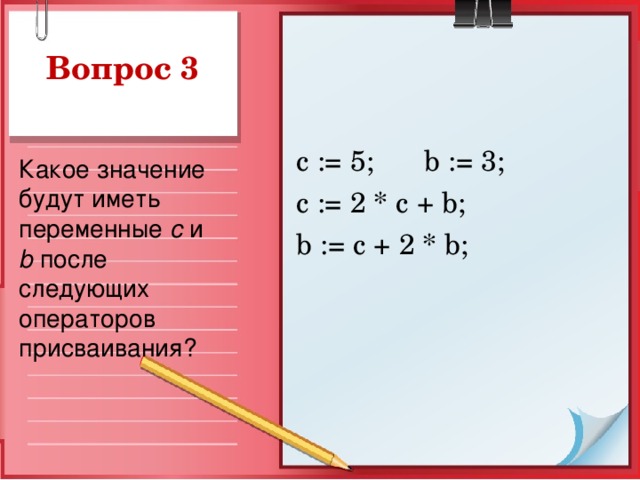 Вопрос 3 с := 5;  b := 3; c := 2 * c + b ; b := c + 2 * b ; Какое значение будут иметь переменные  c и b после следующих операторов присваивания?