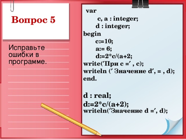 var  c, a : integer;  d : integer ; begin   c:=10;  a := 6;  d :=2* c /( a +2; write (  При с =  , c ); writeln (  Значение d  , = , d ); end.  d : r eal; d :=2* c /( a +2); writeln(  Значение d =  , d );   Вопрос 5 Исправьте ошибки в программе.