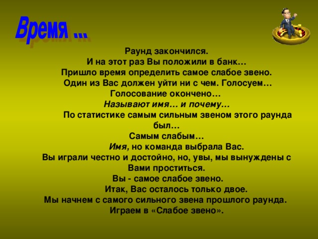 Раунд закончился.  И на этот раз Вы положили в банк… Пришло время определить самое слабое звено.  Один из Вас должен уйти ни с чем. Голосуем… Голосование окончено…  Называют имя… и почему…  По статистике самым сильным звеном этого раунда был… Самым слабым…  Имя,  но команда выбрала Вас. Вы играли честно и достойно, но, увы, мы вынуждены с Вами проститься.  Вы - самое слабое звено.  Итак, Вас осталось только двое. Мы начнем с самого сильного звена прошлого раунда. Играем в «Слабое звено».