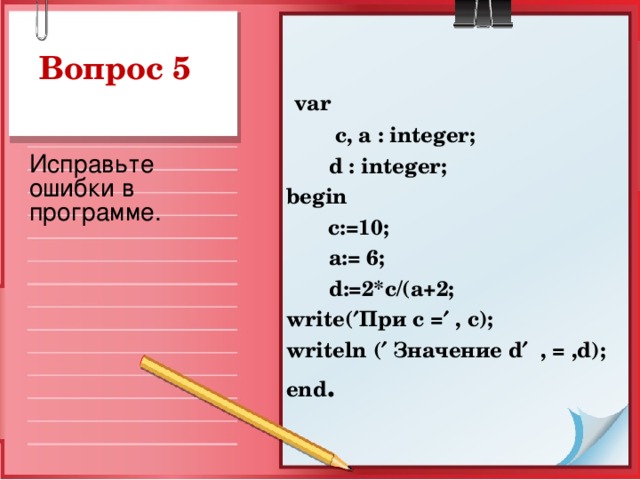 Вопрос 5  var  c, a : integer;  d : integer ; begin   c:=10;  a := 6;  d :=2* c /( a +2; write (  При с =  , c ); writeln (  Значение d   , = , d ); end .  Исправьте ошибки в программе.