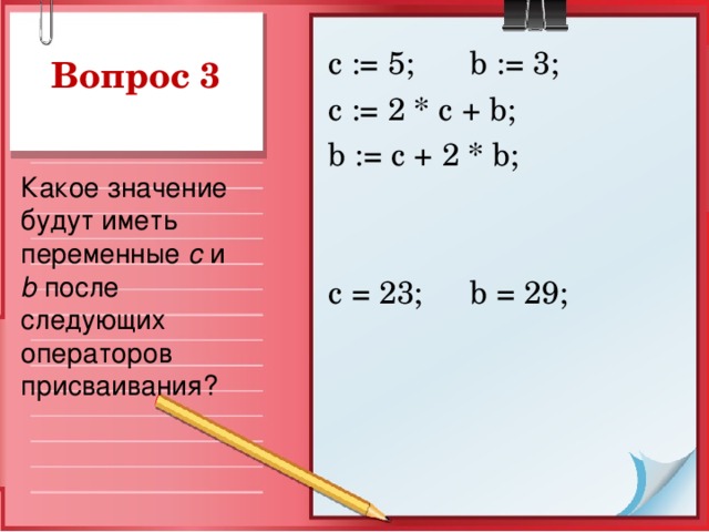 с := 5;  b := 3; c := 2 * c + b ; b := c + 2 * b ; с = 23;  b = 29; Вопрос 3 Какое значение будут иметь переменные  c и b после следующих операторов присваивания?