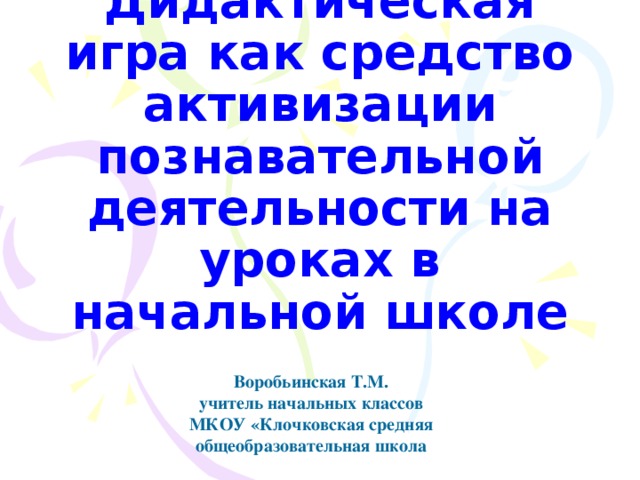 Дидактическая игра как средство активизации познавательной деятельности на уроках в начальной школе Воробьинская Т.М. учитель начальных классов МКОУ «Клочковская средняя общеобразовательная школа