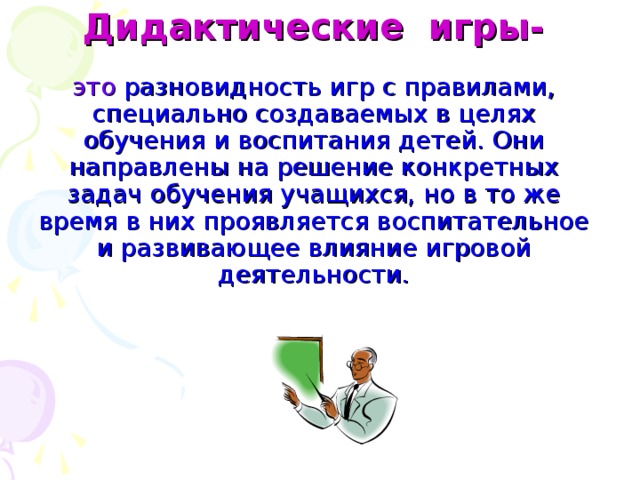 Дидактические игры-   это разновидность игр с правилами, специально создаваемых в целях обучения и воспитания детей. Они направлены на решение конкретных задач обучения учащихся, но в то же время в них проявляется воспитательное и развивающее влияние игровой деятельности.