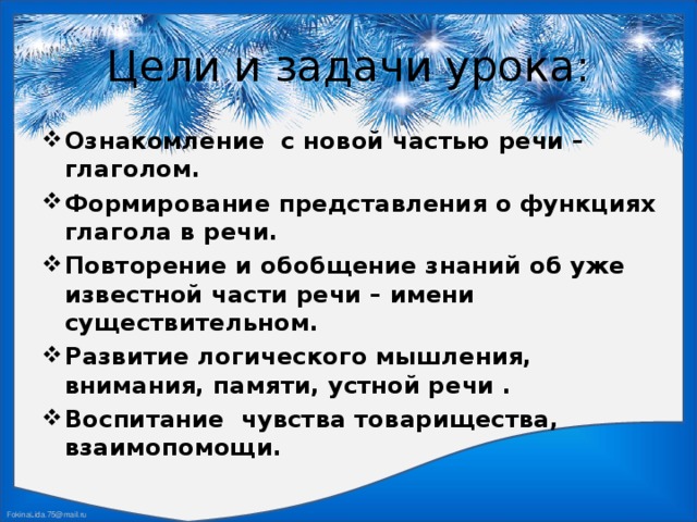 Цели и задачи урока: Ознакомление с новой частью речи – глаголом. Формирование представления о функциях глагола в речи. Повторение и обобщение знаний об уже известной части речи – имени существительном. Развитие логического мышления, внимания, памяти, устной речи . Воспитание чувства товарищества, взаимопомощи.