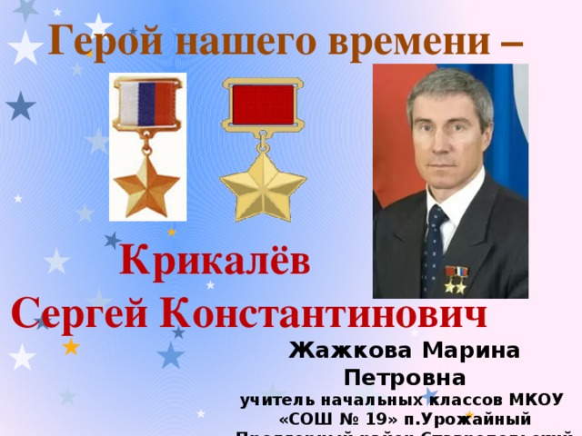 Герой нашего времени –       Крикалёв Сергей Константинович Жажкова Марина Петровна учитель начальных классов МКОУ «СОШ № 19» п.Урожайный Предгорный район Ставропольский край