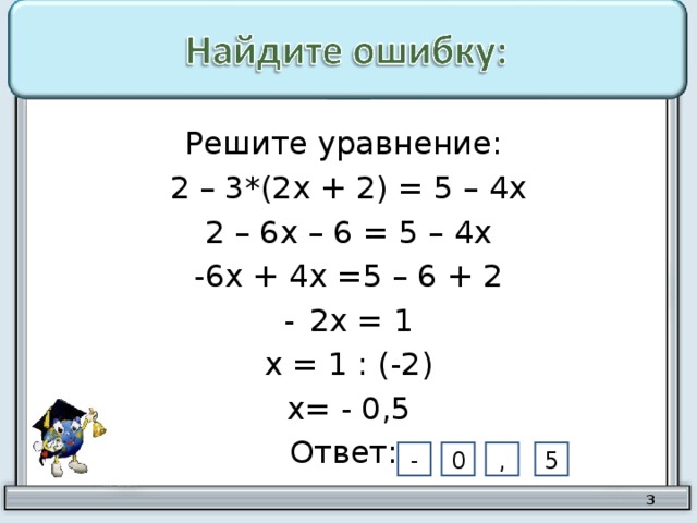 Решите уравнение: 2 – 3*(2х + 2) = 5 – 4х 2 – 6х – 6 = 5 – 4х -6х + 4х =5 – 6 + 2 2х = 1 х = 1 : (-2) х= - 0,5 Ответ: 5 , 0 -