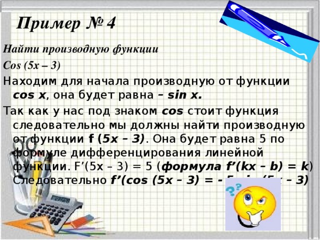 Пример № 4 Найти производную функции Cos (5x – 3) Находим для начала производную от функции cos x , она будет равна – sin x. Так как у нас под знаком cos стоит функция следовательно мы должны найти производную от функции f ( 5x – 3) . Она будет равна 5 по формуле дифференцирования линейной функции. F’(5x – 3) = 5 ( формула f’(kx – b) = k ) Следовательно f’(cos (5x – 3) = - 5 sin (5x – 3)
