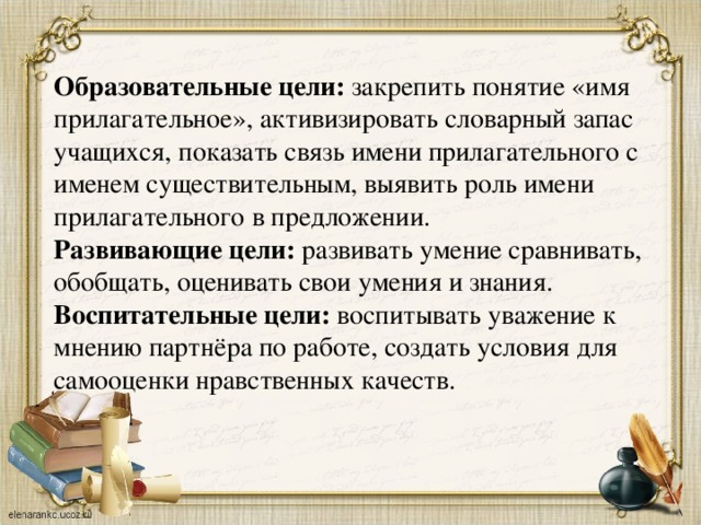 Образовательные цели:  закрепить понятие «имя прилагательное», активизировать словарный запас учащихся, показать связь имени прилагательного с именем существительным, выявить роль имени прилагательного в предложении. Развивающие цели:  развивать умение сравнивать, обобщать, оценивать свои умения и знания. Воспитательные цели:  воспитывать уважение к мнению партнёра по работе, создать условия для самооценки нравственных качеств.