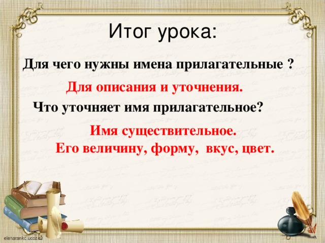 Итог урока:   Для чего нужны имена прилагательные ? Для описания и уточнения. Что уточняет имя прилагательное? Имя существительное. Его величину, форму, вкус, цвет.