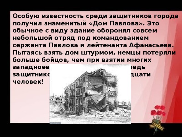 Особую известность среди защитников города получил знаменитый «Дом Павлова». Это обычное с виду здание оборонял совсем небольшой отряд под командованием сержанта Павлова и лейтенанта Афанасьева. Пытаясь взять дом штурмом, немцы потеряли больше бойцов, чем при взятии многих западноевропейских городов. А ведь защитников было не больше тридцати человек!